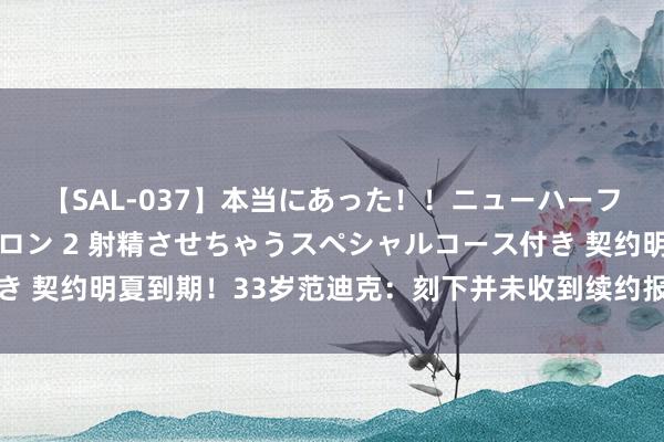 【SAL-037】本当にあった！！ニューハーフ御用達 性感エステサロン 2 射精させちゃうスペシャルコース付き 契约明夏到期！33岁范迪克：刻下并未收到续约报价，我更柔和引援