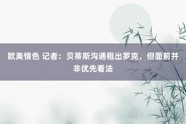 欧美情色 记者：贝蒂斯沟通租出罗克，但面前并非优先看法