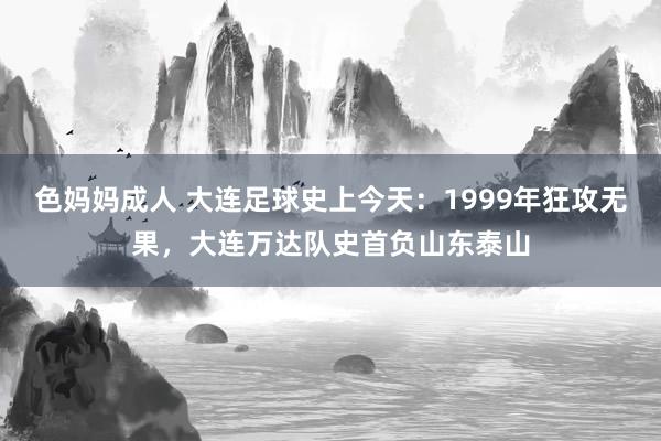 色妈妈成人 大连足球史上今天：1999年狂攻无果，大连万达队史首负山东泰山