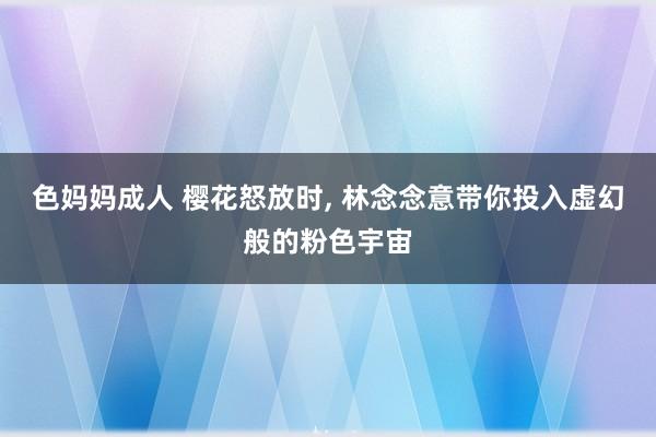 色妈妈成人 樱花怒放时， 林念念意带你投入虚幻般的粉色宇宙