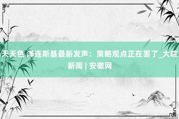 天天色 泽连斯基最新发声：策略观点正在罢了_大皖新闻 | 安徽网