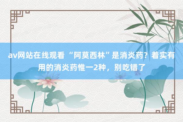 av网站在线观看 “阿莫西林”是消炎药？着实有用的消炎药惟一2种，别吃错了