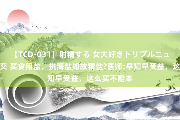 【TCD-031】射精する 女大好きトリプルニューハーフ乱交 买食用盐，挑海盐如故精盐?医师:早知早受益，这么买不赔本