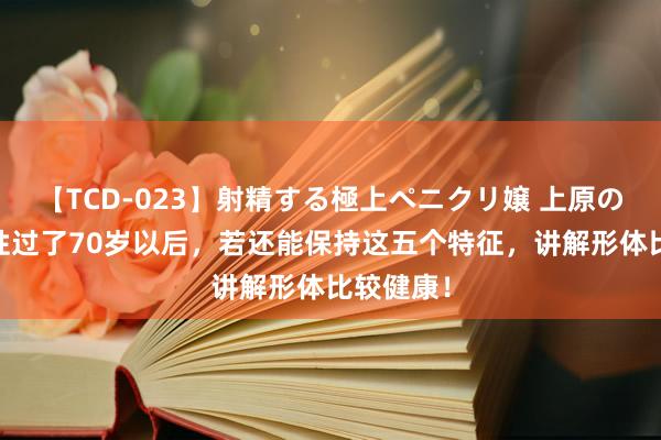 【TCD-023】射精する極上ペニクリ嬢 上原のぞみ 女性过了70岁以后，若还能保持这五个特征，讲解形体比较健康！