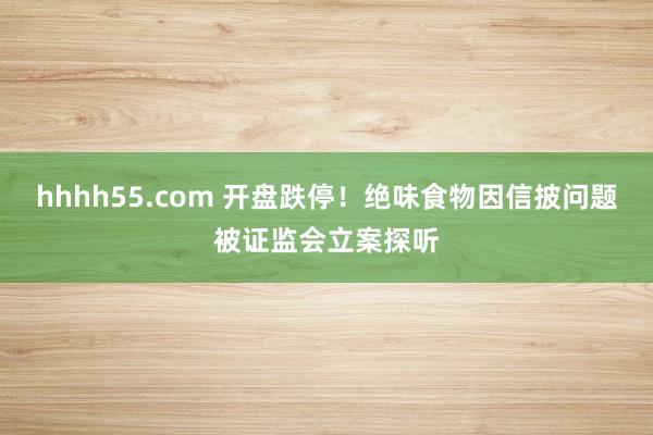 hhhh55.com 开盘跌停！绝味食物因信披问题被证监会立案探听