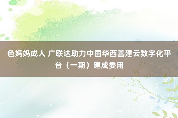 色妈妈成人 广联达助力中国华西善建云数字化平台（一期）建成委用