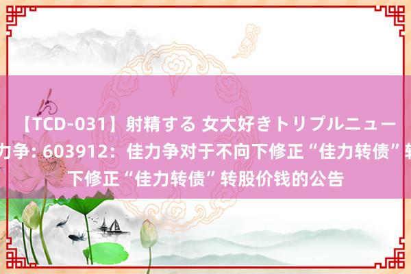 【TCD-031】射精する 女大好きトリプルニューハーフ乱交 佳力争: 603912：佳力争对于不向下修正“佳力转债”转股价钱的公告