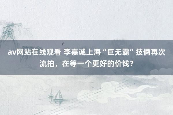 av网站在线观看 李嘉诚上海“巨无霸”技俩再次流拍，在等一个更好的价钱？