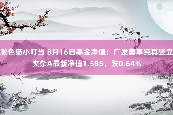 激色猫小叮当 8月16日基金净值：广发鑫享纯真竖立夹杂A最新净值1.585，跌0.64%