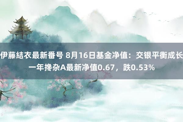 伊藤結衣最新番号 8月16日基金净值：交银平衡成长一年搀杂A最新净值0.67，跌0.53%