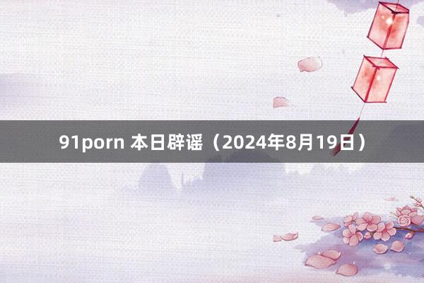 91porn 本日辟谣（2024年8月19日）