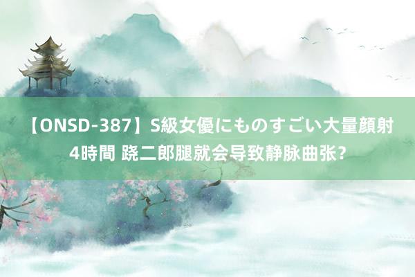 【ONSD-387】S級女優にものすごい大量顔射4時間 跷二郎腿就会导致静脉曲张？