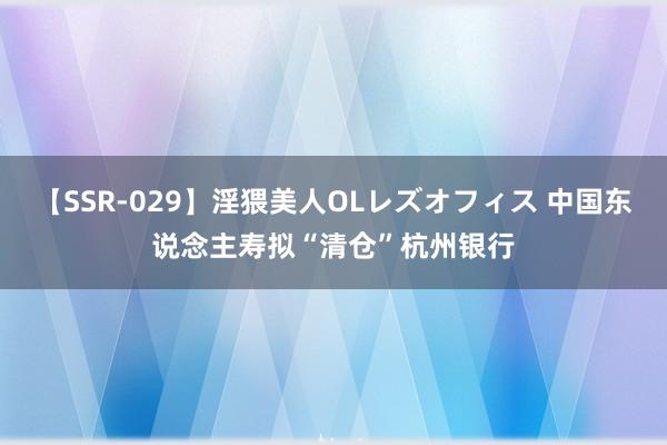 【SSR-029】淫猥美人OLレズオフィス 中国东说念主寿拟“清仓”杭州银行