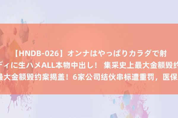 【HNDB-026】オンナはやっぱりカラダで射精する 厳選美巨乳ボディに生ハメALL本物中出し！ 集采史上最大金额毁约案揭盖！6家公司结伙串标遭重罚，医保亏损资金已追回