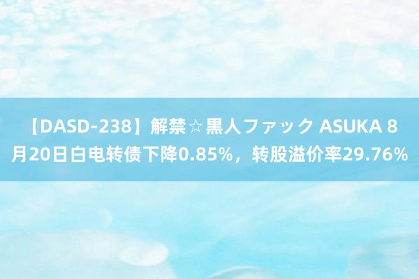 【DASD-238】解禁☆黒人ファック ASUKA 8月20日白电转债下降0.85%，转股溢价率29.76%