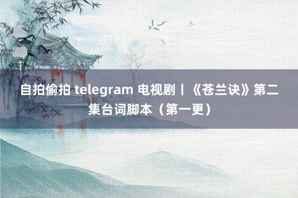 自拍偷拍 telegram 电视剧丨《苍兰诀》第二集台词脚本（第一更）