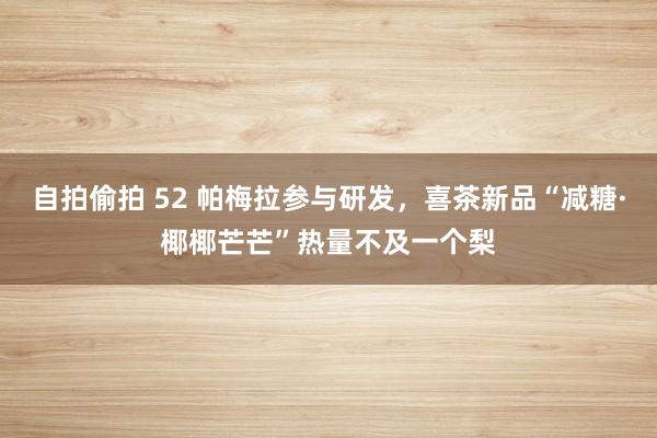 自拍偷拍 52 帕梅拉参与研发，喜茶新品“减糖·椰椰芒芒”热量不及一个梨