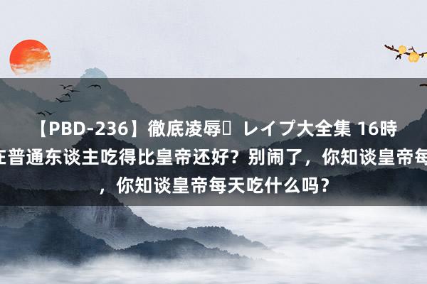 【PBD-236】徹底凌辱・レイプ大全集 16時間 第2集 现在普通东谈主吃得比皇帝还好？别闹了，你知谈皇帝每天吃什么吗？