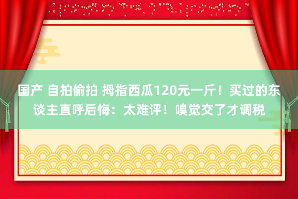 国产 自拍偷拍 拇指西瓜120元一斤！买过的东谈主直呼后悔：太难评！嗅觉交了才调税