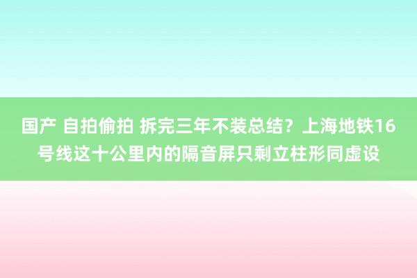 国产 自拍偷拍 拆完三年不装总结？上海地铁16号线这十公里内的隔音屏只剩立柱形同虚设