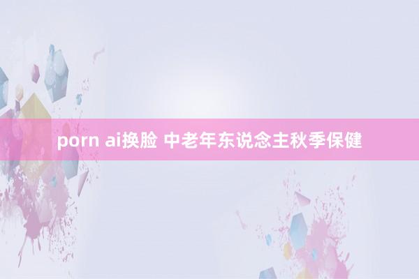 porn ai换脸 中老年东说念主秋季保健