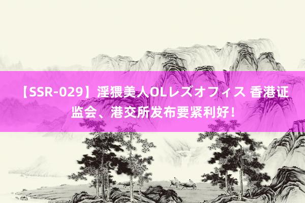 【SSR-029】淫猥美人OLレズオフィス 香港证监会、港交所发布要紧利好！