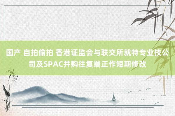 国产 自拍偷拍 香港证监会与联交所就特专业技公司及SPAC并购往复端正作短期修改