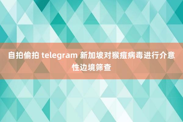 自拍偷拍 telegram 新加坡对猴痘病毒进行介意性边境筛查