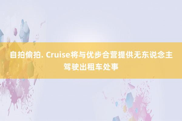 自拍偷拍. Cruise将与优步合营提供无东说念主驾驶出租车处事