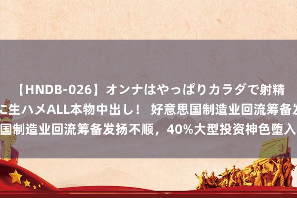 【HNDB-026】オンナはやっぱりカラダで射精する 厳選美巨乳ボディに生ハメALL本物中出し！ 好意思国制造业回流筹备发扬不顺，40%大型投资神色堕入“难产”