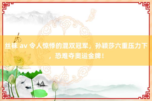 丝袜 av 令人惊悸的混双冠军，孙颖莎六重压力下，恐难夺奥运金牌！