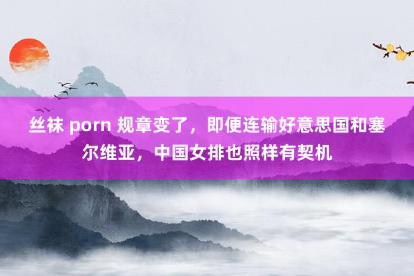 丝袜 porn 规章变了，即便连输好意思国和塞尔维亚，中国女排也照样有契机