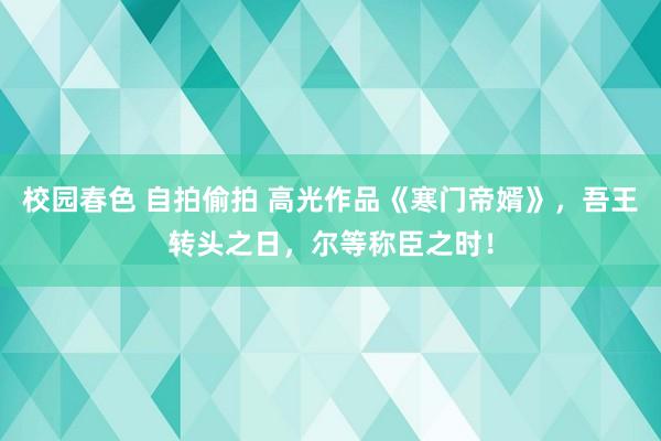 校园春色 自拍偷拍 高光作品《寒门帝婿》，吾王转头之日，尔等称臣之时！