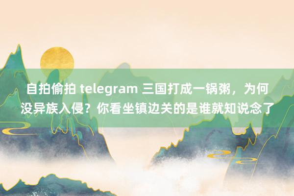 自拍偷拍 telegram 三国打成一锅粥，为何没异族入侵？你看坐镇边关的是谁就知说念了