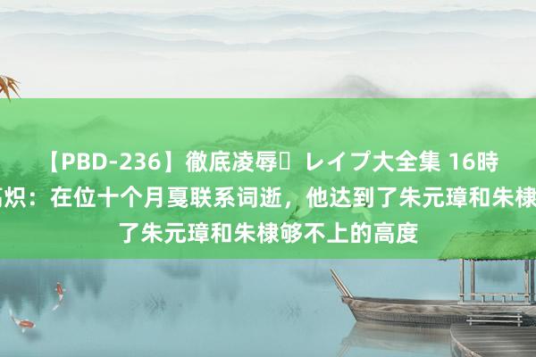 【PBD-236】徹底凌辱・レイプ大全集 16時間 第2集 朱高炽：在位十个月戛联系词逝，他达到了朱元璋和朱棣够不上的高度