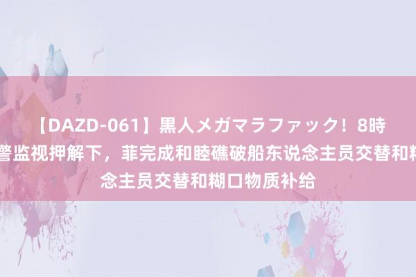 【DAZD-061】黒人メガマラファック！8時間 在中国海警监视押解下，菲完成和睦礁破船东说念主员交替和糊口物质补给