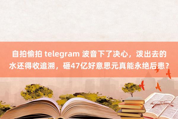 自拍偷拍 telegram 波音下了决心，泼出去的水还得收追溯，砸47亿好意思元真能永绝后患？