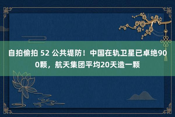 自拍偷拍 52 公共堤防！中国在轨卫星已卓绝900颗，航天集团平均20天造一颗