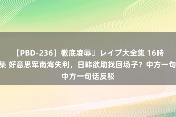 【PBD-236】徹底凌辱・レイプ大全集 16時間 第2集 好意思军南海失利，日韩欲助找回场子？中方一句话反驳