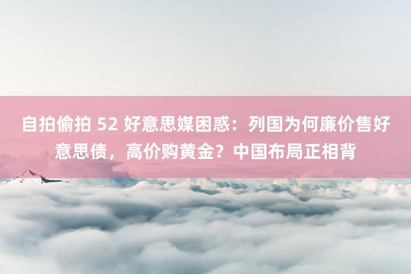 自拍偷拍 52 好意思媒困惑：列国为何廉价售好意思债，高价购黄金？中国布局正相背