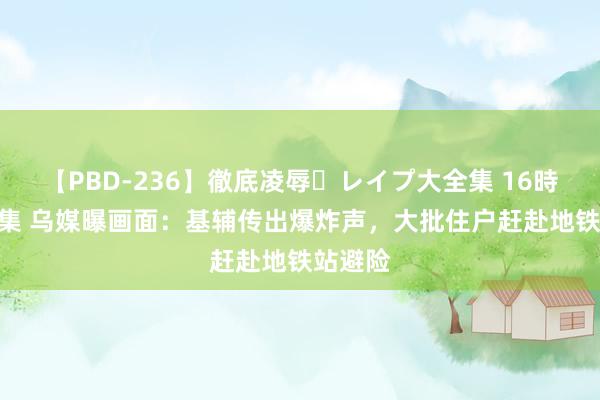 【PBD-236】徹底凌辱・レイプ大全集 16時間 第2集 乌媒曝画面：基辅传出爆炸声，大批住户赶赴地铁站避险