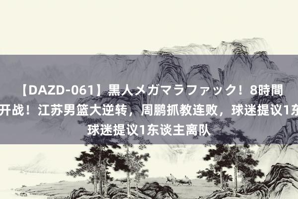 【DAZD-061】黒人メガマラファック！8時間 CBA负责开战！江苏男篮大逆转，周鹏抓教连败，球迷提议1东谈主离队