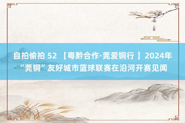 自拍偷拍 52 【粤黔合作·莞爱铜行 】2024年“莞铜”友好城市篮球联赛在沿河开赛见闻