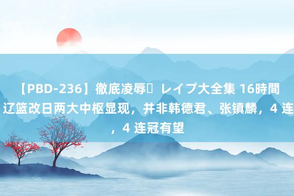 【PBD-236】徹底凌辱・レイプ大全集 16時間 第2集 辽篮改日两大中枢显现，并非韩德君、张镇麟，4 连冠有望