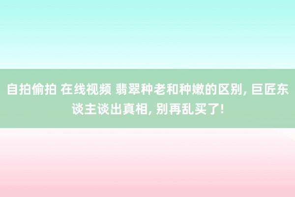 自拍偷拍 在线视频 翡翠种老和种嫩的区别， 巨匠东谈主谈出真相， 别再乱买了!