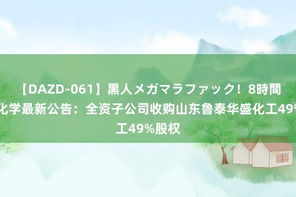 【DAZD-061】黒人メガマラファック！8時間 七彩化学最新公告：全资子公司收购山东鲁泰华盛化工49%股权