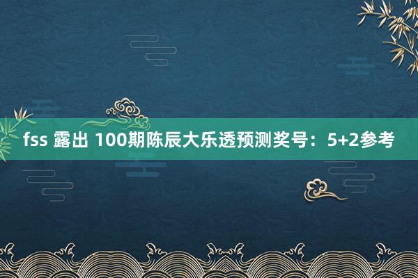 fss 露出 100期陈辰大乐透预测奖号：5+2参考