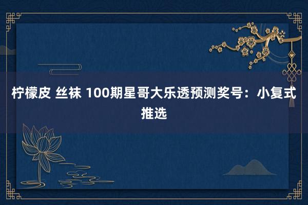 柠檬皮 丝袜 100期星哥大乐透预测奖号：小复式推选