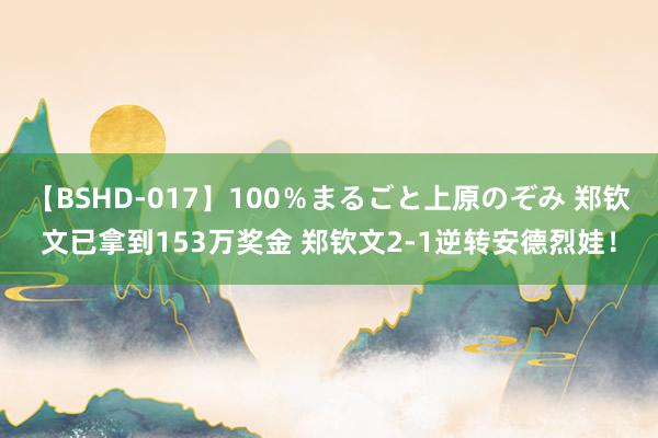 【BSHD-017】100％まるごと上原のぞみ 郑钦文已拿到153万奖金 郑钦文2-1逆转安德烈娃！