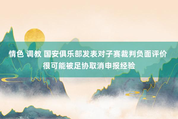 情色 调教 国安俱乐部发表对子赛裁判负面评价 很可能被足协取消申报经验